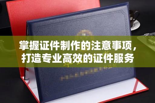 蕉城掌握证件制作的注意事项，打造专业高效的证件服务