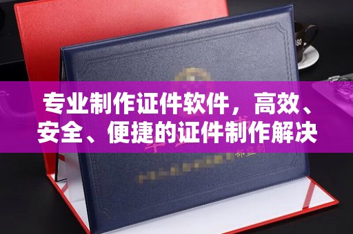 蕉城专业制作证件软件，高效、安全、便捷的证件制作解决方案